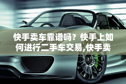 快手卖车靠谱吗？快手上如何进行二手车交易,快手卖车靠谱吗,快手上如何进行二手车交易