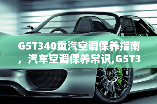 G5T340重汽空调保养指南，汽车空调保养常识,G5T340重汽空调怎么保养,汽车空调保养常识