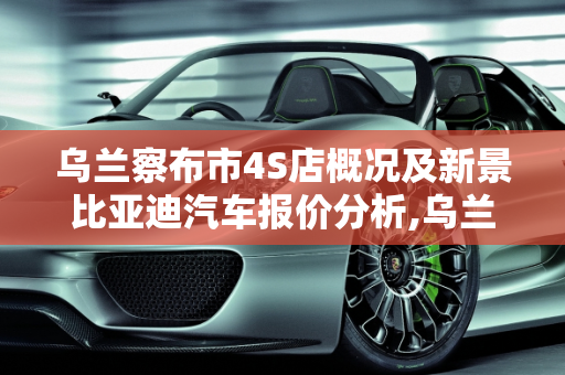 乌兰察布市4S店概况及新景比亚迪汽车报价分析,乌兰察布市有多少家4s店,新景比亚迪汽车报价