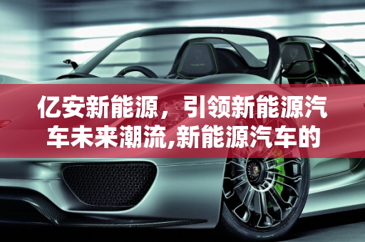 亿安新能源，引领新能源汽车未来潮流,新能源汽车的未来，亿安新能源引领潮流