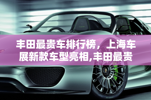 丰田最贵车排行榜，上海车展新款车型亮相,丰田最贵车排行榜,上海车展丰田新款车型