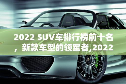 2022 SUV车排行榜前十名，新款车型的领军者,2022suv车排行榜前十名，suv新款车型有哪些