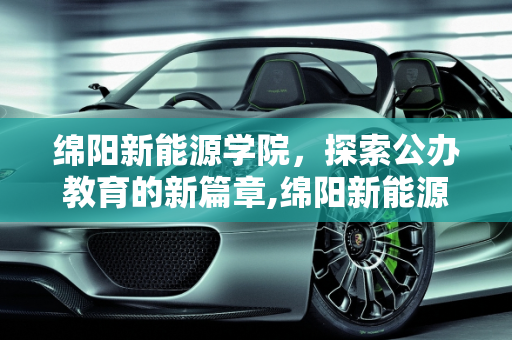 绵阳新能源学院，探索公办教育的新篇章,绵阳新能源学院是公办的吗，绵阳新能源