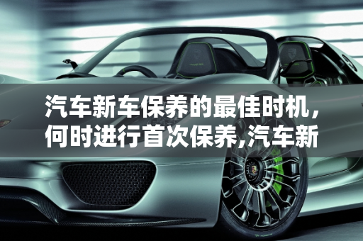 汽车新车保养的最佳时机，何时进行首次保养,汽车新车啥时候保养好,汽车新车啥时候保养好