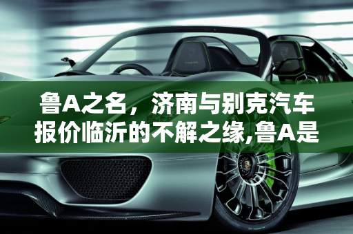 鲁A之名，济南与别克汽车报价临沂的不解之缘,鲁A是指济南，后面呢，跟据什么命名的,别克汽车报价临沂