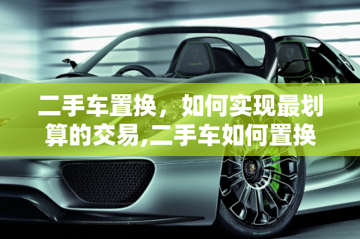 二手车置换，如何实现最划算的交易,二手车如何置换最划算