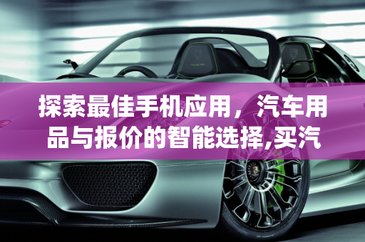 探索最佳手机应用，汽车用品与报价的智能选择,买汽车用品的手机app哪个比较好呢,手机汽车报价大