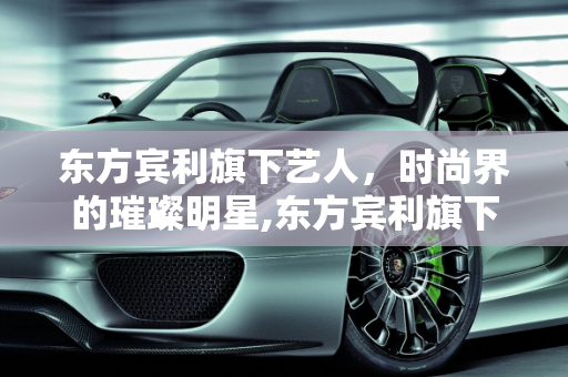 东方宾利旗下艺人，时尚界的璀璨明星,东方宾利旗下艺人