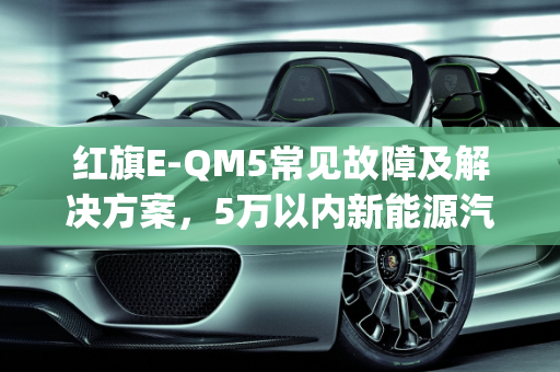 红旗E-QM5常见故障及解决方案，5万以内新能源汽车故障全解析,红旗e-qm5常见故障以及解决办法,5万以内的新能源汽车故障