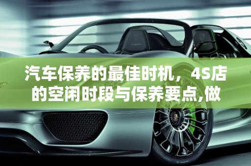 汽车保养的最佳时机，4S店的空闲时段与保养要点,做保养一般什么时间段去4S做比较空闲，汽车保养点