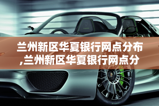 兰州新区华夏银行网点分布,兰州新区华夏银行网点分布