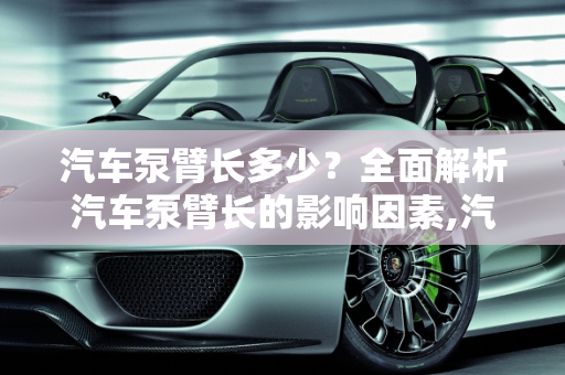 汽车泵臂长多少？全面解析汽车泵臂长的影响因素,汽车泵臂长多少？全面解析汽车泵臂长的影响因素