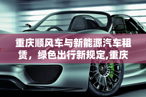 重庆顺风车与新能源汽车租赁，绿色出行新规定,重庆顺风车最新规定，重庆新能源汽车租赁