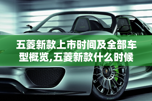 五菱新款上市时间及全部车型概览,五菱新款什么时候上市,五菱全部车型 新款