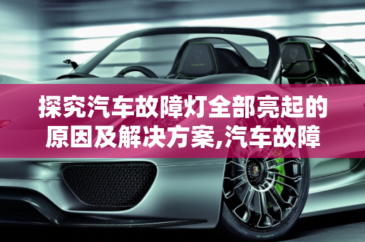 探究汽车故障灯全部亮起的原因及解决方案,汽车故障灯全部亮起什么原因,为什么汽车故障灯总亮