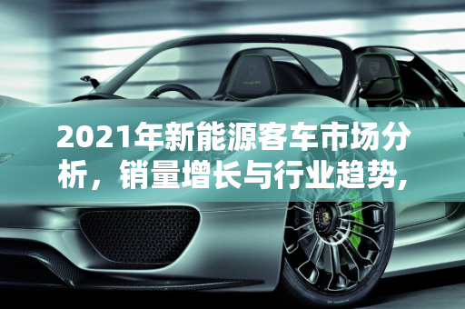 2021年新能源客车市场分析，销量增长与行业趋势,2021年新能源客车销量