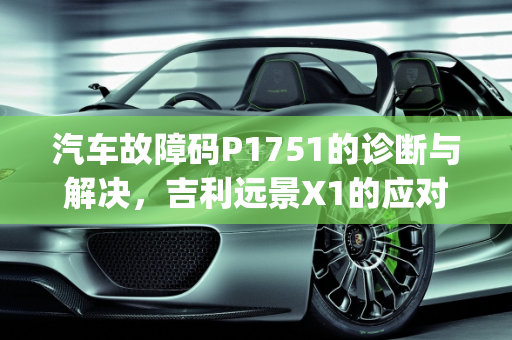 汽车故障码P1751的诊断与解决，吉利远景X1的应对策略,吉利远景x1报p1751怎么解决，汽车故障码b151751