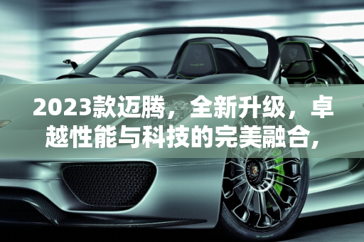 2023款迈腾，全新升级，卓越性能与科技的完美融合,新款迈腾2023落地价，怎么介绍新款迈腾车型