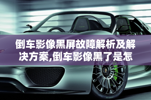 倒车影像黑屏故障解析及解决方案,倒车影像黑了是怎么回事