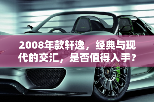 2008年款轩逸，经典与现代的交汇，是否值得入手？,08年的轩逸现在建议买吗