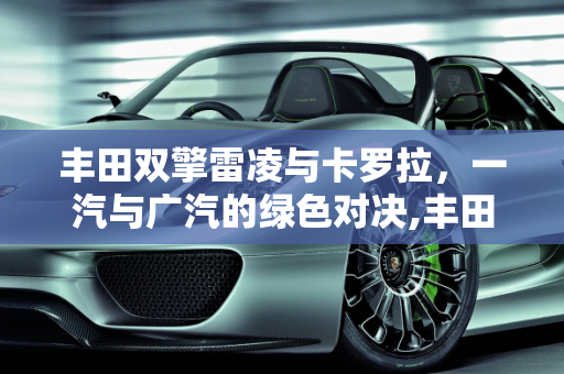 丰田双擎雷凌与卡罗拉，一汽与广汽的绿色对决,丰田双擎的雷凌和卡罗拉还有一汽和广汽都有什么区别