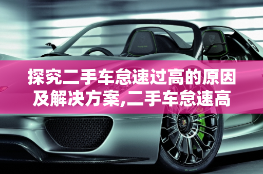 探究二手车怠速过高的原因及解决方案,二手车怠速高什么原因
