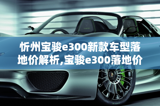 忻州宝骏e300新款车型落地价解析,宝骏e300落地价，忻州宝骏300新款车型