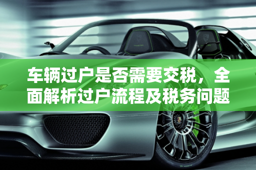 车辆过户是否需要交税，全面解析过户流程及税务问题,车辆过户还需要交税吗