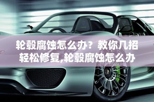 轮毂腐蚀怎么办？教你几招轻松修复,轮毂腐蚀怎么办？教你几招轻松修复