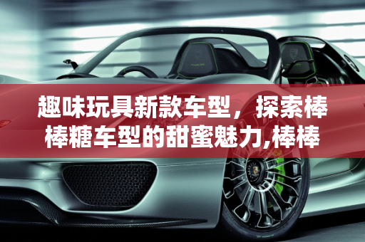 趣味玩具新款车型，探索棒棒糖车型的甜蜜魅力,棒棒糖车型什么意思,趣味玩具新款车型