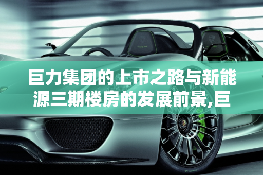 巨力集团的上市之路与新能源三期楼房的发展前景,巨力集团上市了吗,巨力新能源三期楼房