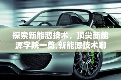 探索新能源技术，顶尖新能源学院一览,新能源技术哪个学校好，新能源学院