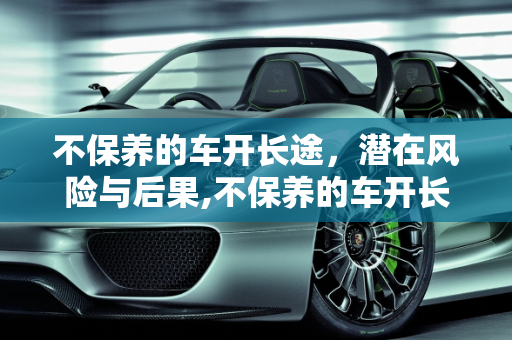 不保养的车开长途，潜在风险与后果,不保养的车开长途会怎样