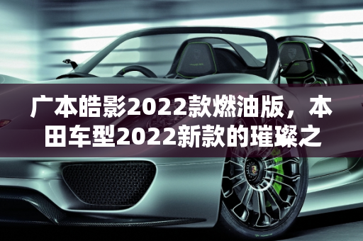 广本皓影2022款燃油版，本田车型2022新款的璀璨之星,广本皓影2022款燃油版参数配置，本田车型2022新款