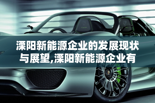溧阳新能源企业的发展现状与展望,溧阳新能源企业有哪些，溧阳新能源