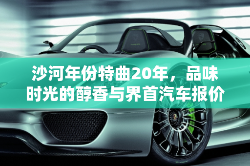 沙河年份特曲20年，品味时光的醇香与界首汽车报价的现代魅力,沙河年份特曲20年的要多少去一瓶,界首汽车报价