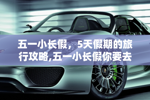 五一小长假，5天假期的旅行攻略,五一小长假你要去哪里玩？今年5天假期哦