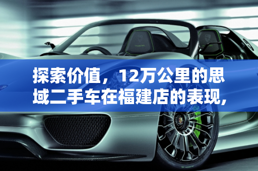 探索价值，12万公里的思域二手车在福建店的表现,12万公里的思域二手车怎么样,思域二手车 福建店