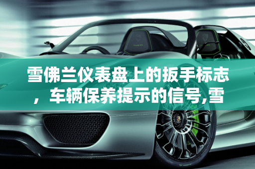 雪佛兰仪表盘上的扳手标志，车辆保养提示的信号,雪佛兰仪表盘上面有个扳手的标志是什么意思