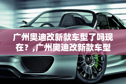 广州奥迪改新款车型了吗现在？,广州奥迪改新款车型了吗现在