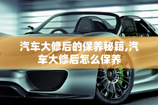 汽车大修后的保养秘籍,汽车大修后怎么保养