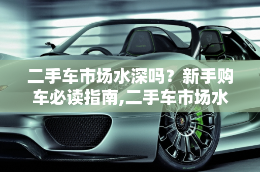 二手车市场水深吗？新手购车必读指南,二手车市场水深吗，新手买二手车应该注意哪些东西