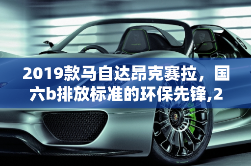 2019款马自达昂克赛拉，国六b排放标准的环保先锋,2019款马自达昂克赛拉是国六b吗