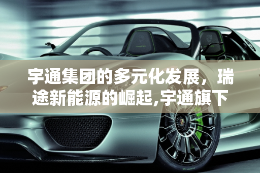 宇通集团的多元化发展，瑞途新能源的崛起,宇通旗下都有哪些公司,瑞途新能源