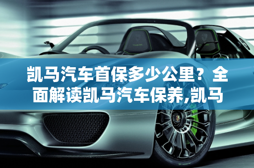 凯马汽车首保多少公里？全面解读凯马汽车保养,凯马首保多少公里，凯马汽车保养