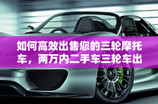 如何高效出售您的三轮摩托车，两万内二手车三轮车出手指南,三轮摩托不想骑了怎么出手,两万内二手车三轮车