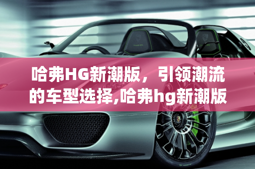 哈弗HG新潮版，引领潮流的车型选择,哈弗hg新潮版有哪些车型，新款比较潮流的车型