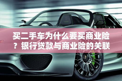 买二手车为什么要买商业险？银行贷款与商业险的关联,买二手车为什么要买商业险呢？说是不买的话银行不给贷款，是这样吗