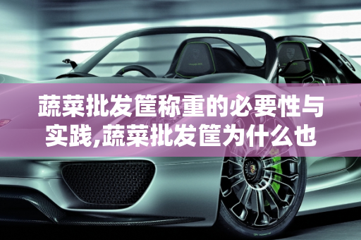 蔬菜批发筐称重的必要性与实践,蔬菜批发筐为什么也称重