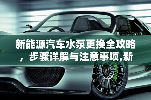 新能源汽车水泵更换全攻略，步骤详解与注意事项,新能源汽车水泵更换步骤以及注意事项，新能源汽车水泵